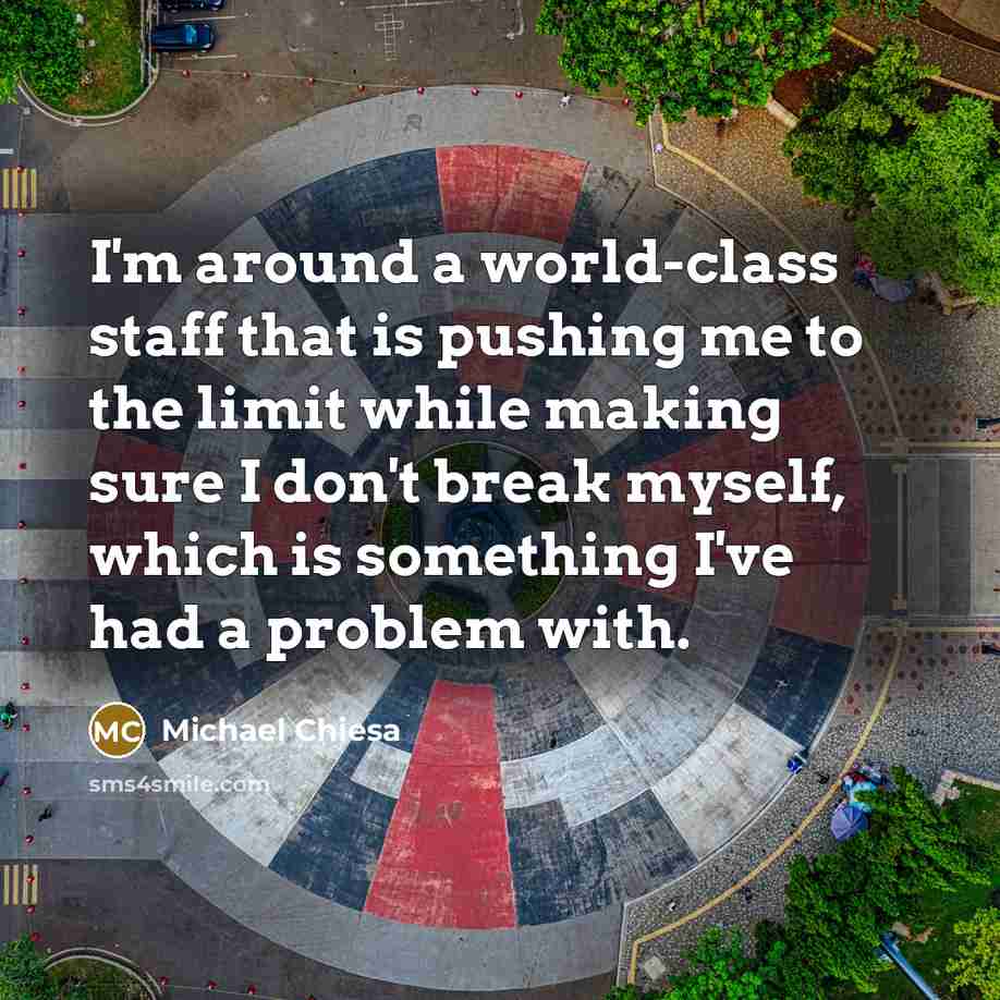 “I'm around a world-class staff that is pushing me to the limit while making sure I don't break myself, which is something I've had a problem with.” quote by Michael Chiesa