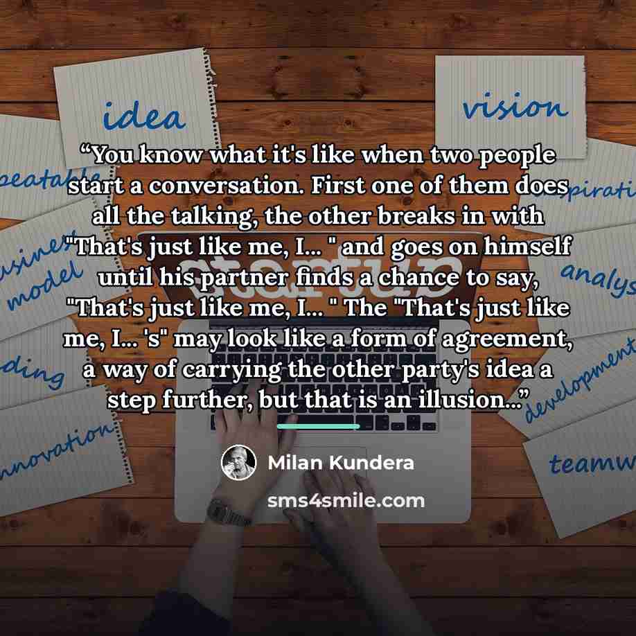 “You know what it's like when two people start a conversation. First one of them does all the talking, the other breaks in with "That's just like me, I... " and goes on himself until his partner finds a chance to say, "That's just like me, I... " The "That's just like me, I... 's" may look like a…” quote by Milan Kundera