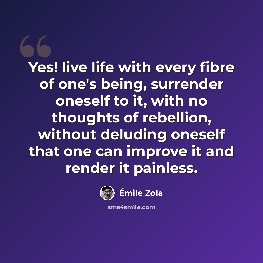 “Yes! live life with every fibre of one's being, surrender oneself to it, with no thoughts of rebellion, without deluding oneself that one can improve it and render it painless.” quote by Emile Zola