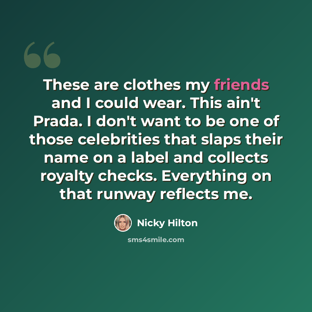“These are clothes my friends and I could wear. This ain't Prada. I don't want to be one of those celebrities that slaps their name on a label and collects royalty checks. Everything on that runway reflects me.” quote by Nicky Hilton