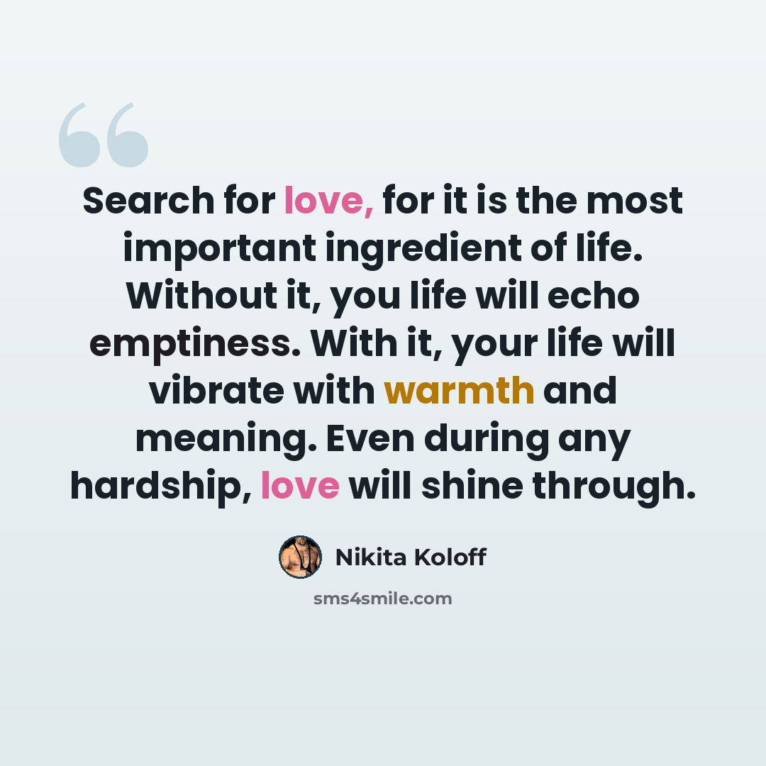 “Search for love, for it is the most important ingredient of life. Without it, you life will echo emptiness. With it, your life will vibrate with warmth and meaning. Even during any hardship, love will shine through.” quote by Nikita Koloff