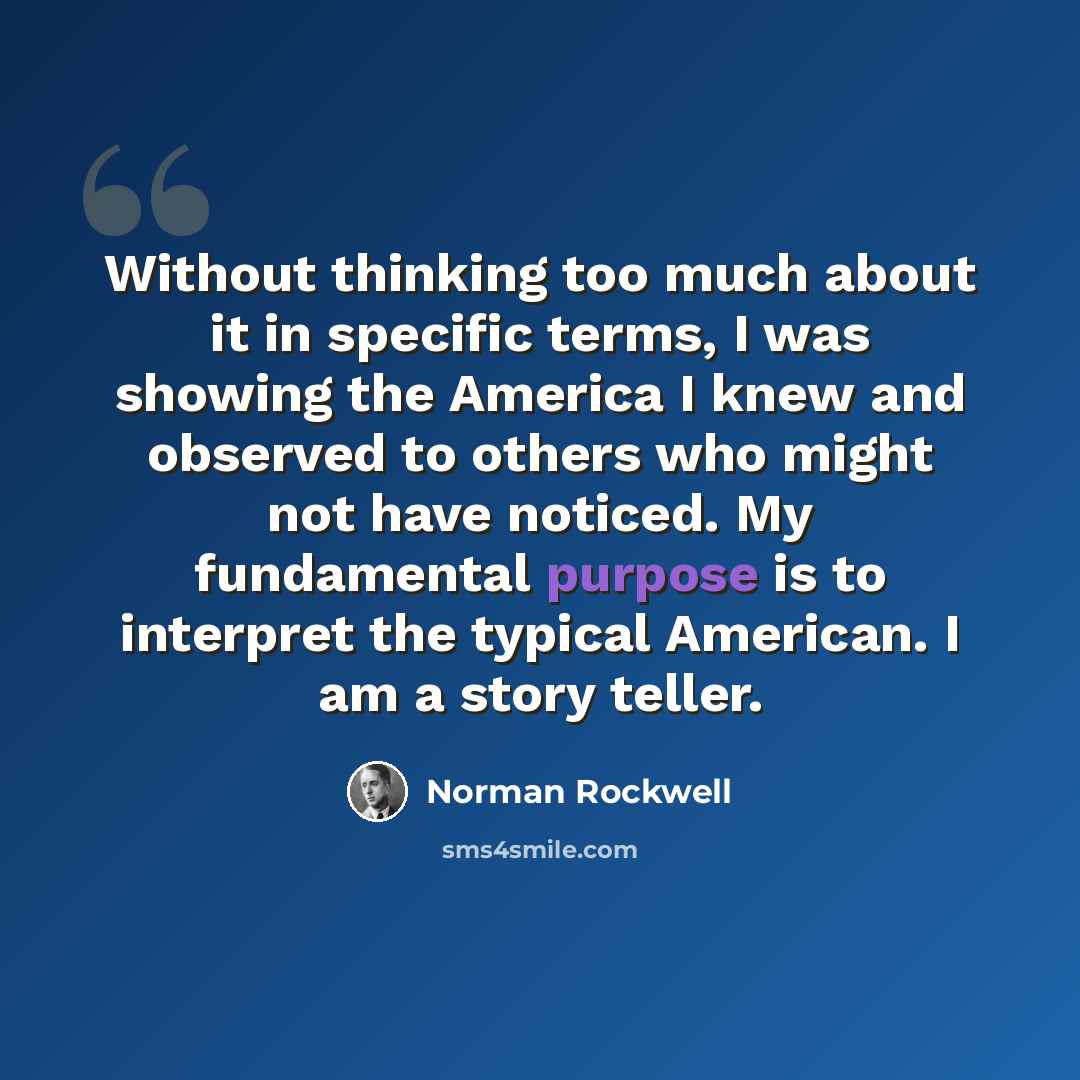 “Without thinking too much about it in specific terms, I was showing the America I knew and observed to others who might not have noticed. My fundamental purpose is to interpret the typical American. I am a story teller.” quote by Norman Rockwell