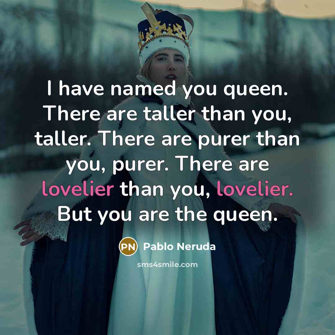 “I have named you queen. There are taller than you, taller. There are purer than you, purer. There are lovelier than you, lovelier. But you are the queen.” quote by Pablo Neruda