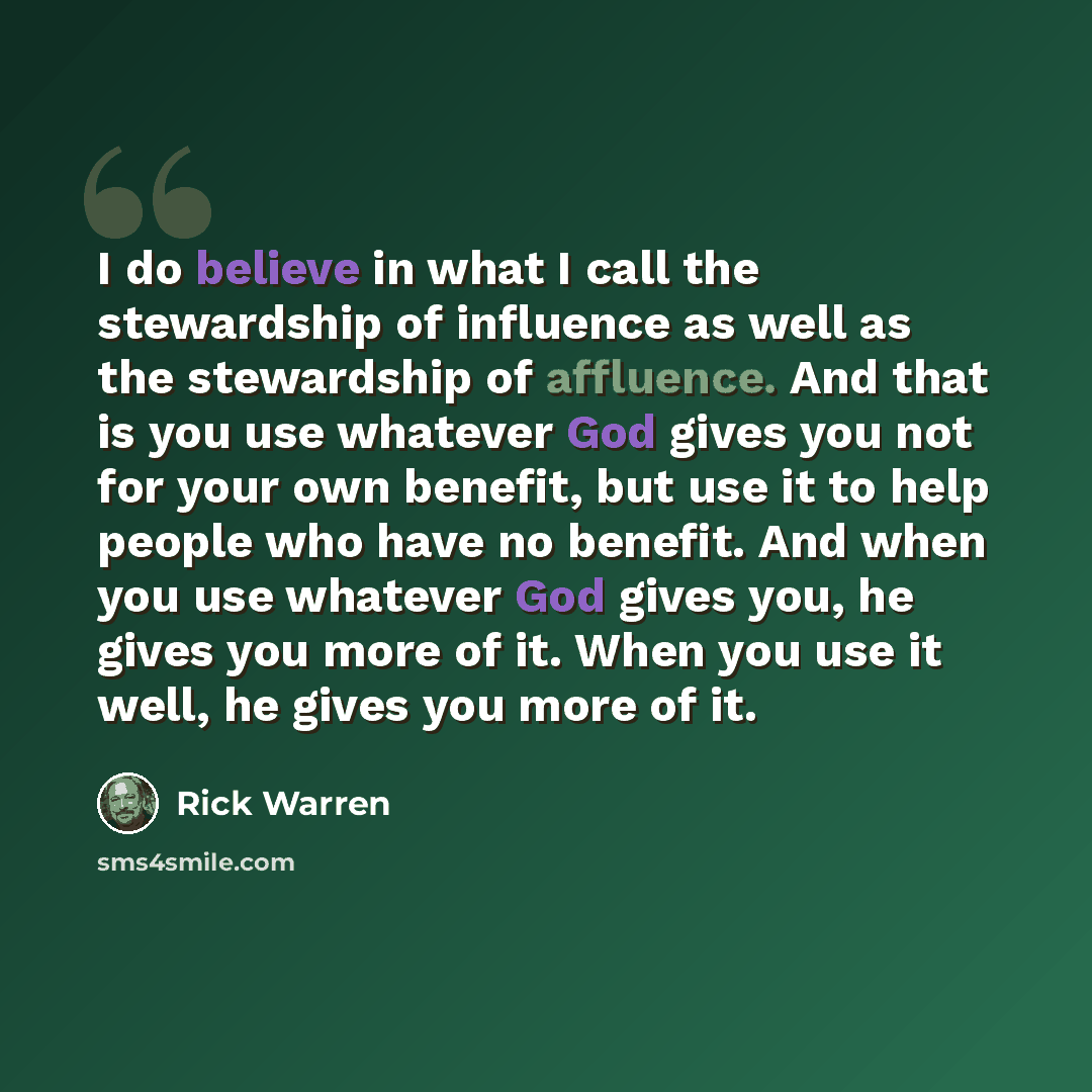 “I do believe in what I call the stewardship of influence as well as the stewardship of affluence. And that is you use whatever God gives you not for your own benefit, but use it to help people who have no benefit. And when you use whatever God gives you, he gives you more of it. When you use it…” quote by Rick Warren