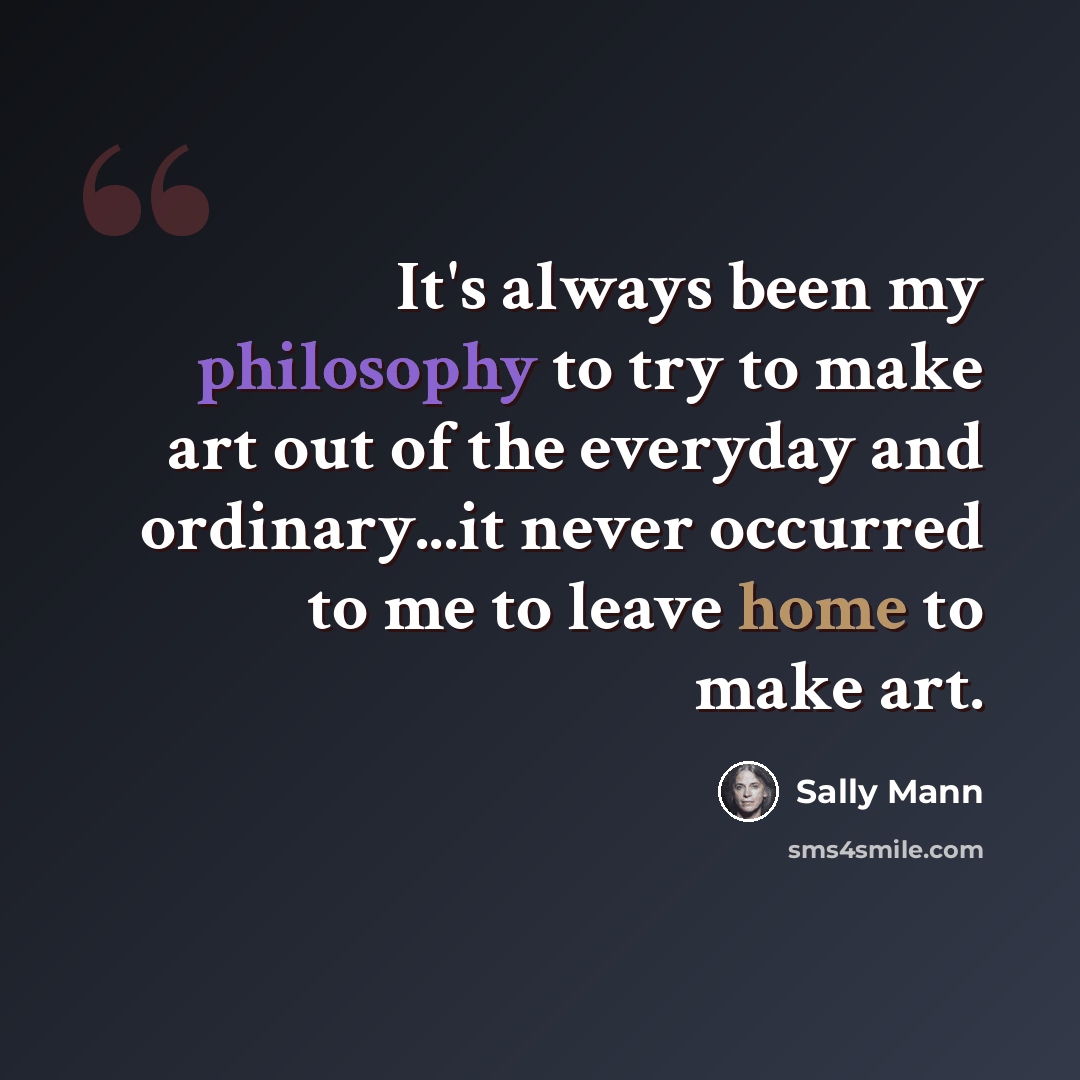 “It's always been my philosophy to try to make art out of the everyday and ordinary...it never occurred to me to leave home to make art.” quote by Sally Mann