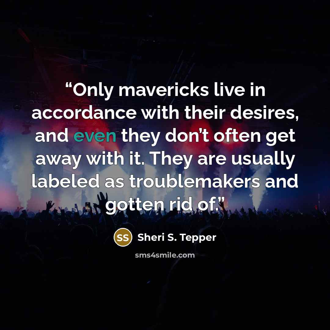 “Only mavericks live in accordance with their desires, and even they don’t often get away with it. They are usually labeled as troublemakers and gotten rid of.” quote by Sheri S. Tepper
