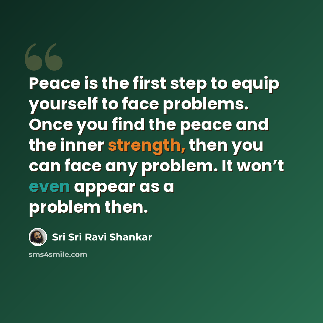 “Peace is the first step to equip yourself to face problems. Once you find the peace and the inner strength, then you can face any problem. It won’t even appear as a problem then.” quote by Sri Sri Ravi Shankar