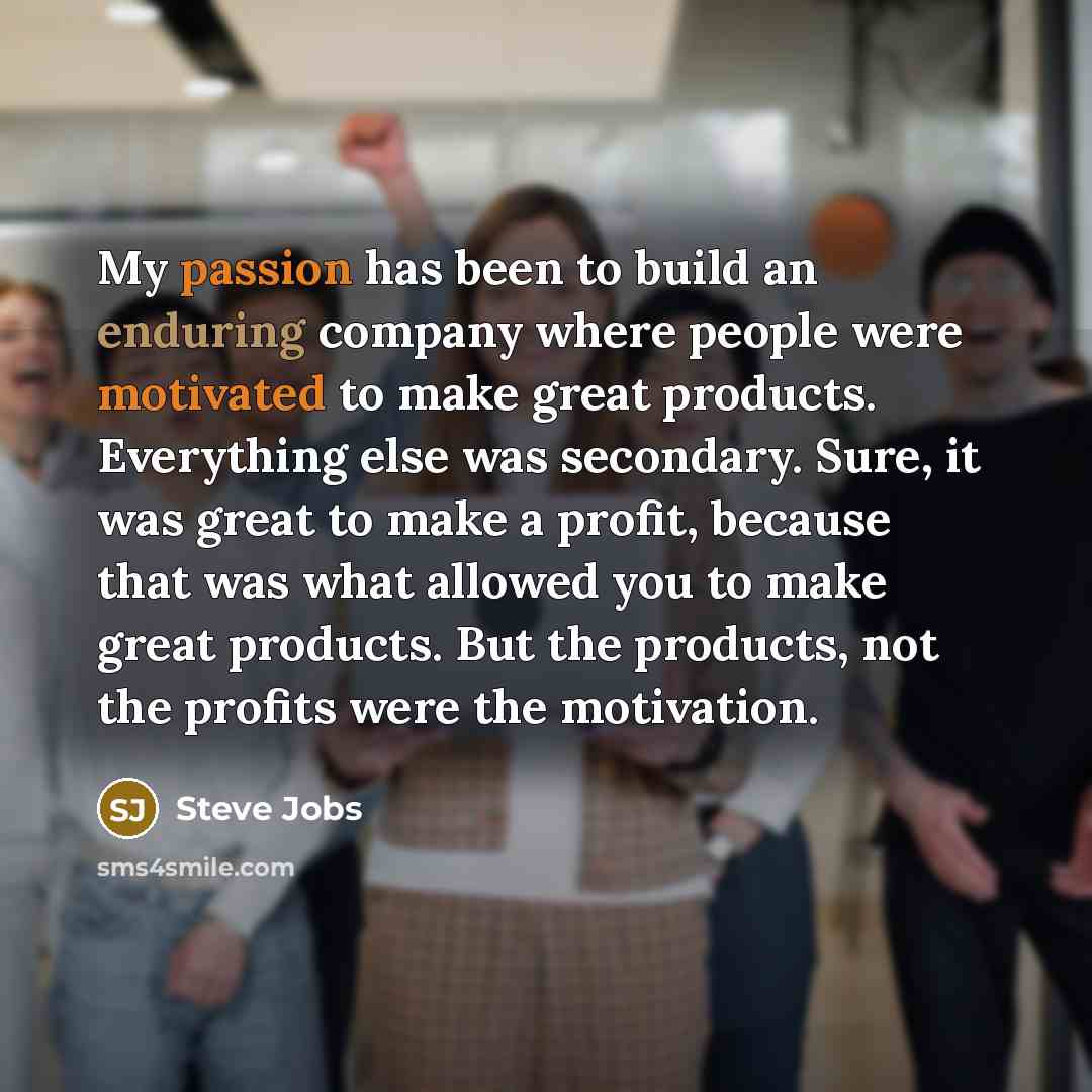 “My passion has been to build an enduring company where people were motivated to make great products. Everything else was secondary. Sure, it was great to make a profit, because that was what allowed you to make great products. But the products, not the profits were the motivation.” quote by Steve Jobs