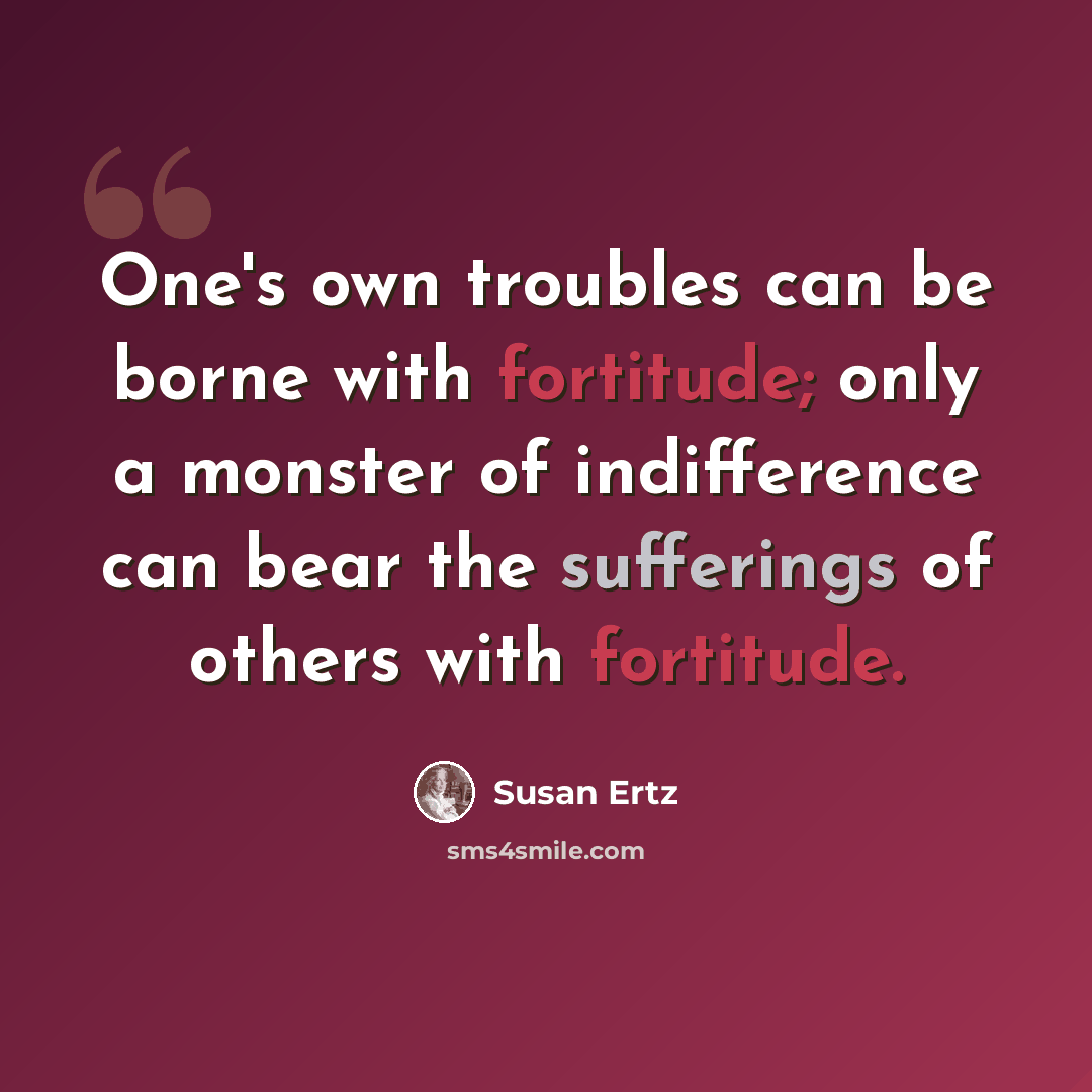 “One's own troubles can be borne with fortitude; only a monster of indifference can bear the sufferings of others with fortitude.” quote by Susan Ertz