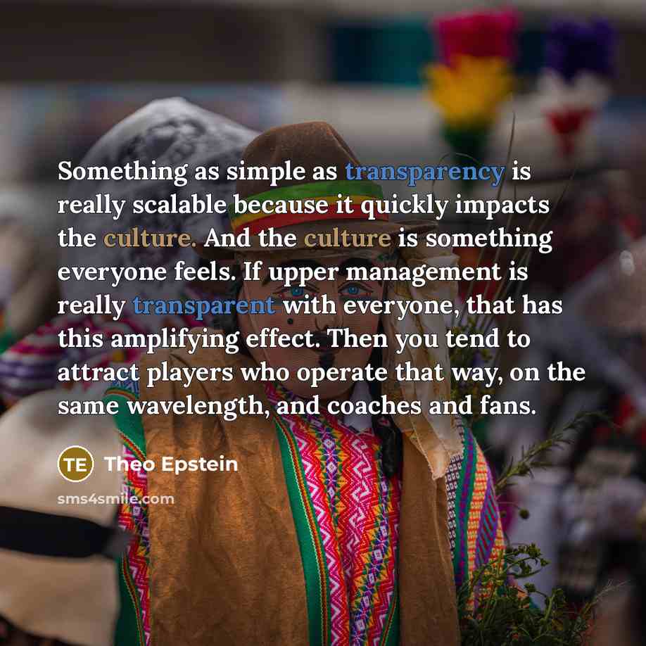 “Something as simple as transparency is really scalable because it quickly impacts the culture. And the culture is something everyone feels. If upper management is really transparent with everyone, that has this amplifying effect. Then you tend to attract players who operate that way, on the same…” quote by Theo Epstein