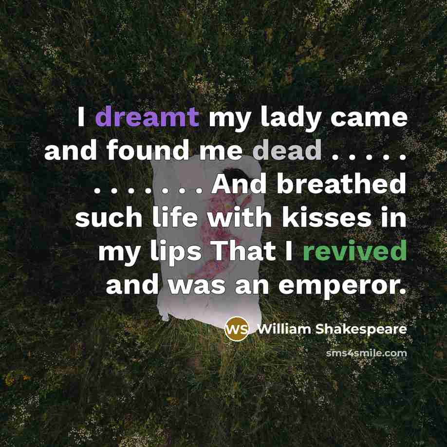 “I dreamt my lady came and found me dead . . . . . . . . . . . . And breathed such life with kisses in my lips That I revived and was an emperor.” quote by William Shakespeare