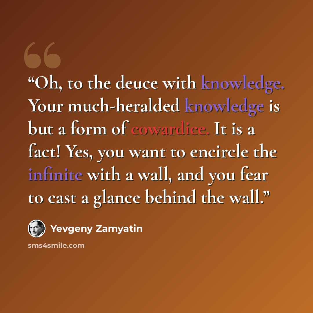 “Oh, to the deuce with knowledge. Your much-heralded knowledge is but a form of cowardice. It is a fact! Yes, you want to encircle the infinite with a wall, and you fear to cast a glance behind the wall.” quote by Yevgeny Zamyatin