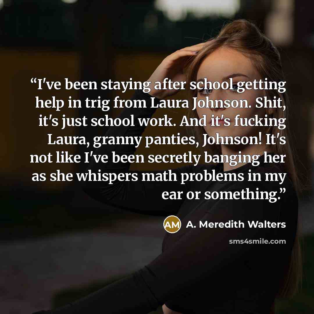 “I've been staying after school getting help in trig from Laura Johnson. Shit, it's just school work. And it's fucking Laura, granny panties, Johnson! It's not like I've been secretly banging her as she whispers math problems in my ear or something.” quote by A. Meredith Walters