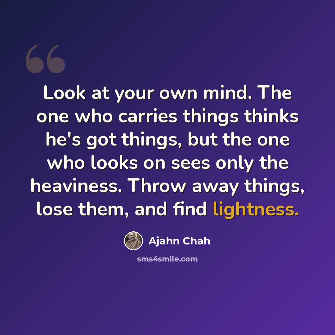 “Look at your own mind. The one who carries things thinks he's got things, but the one who looks on sees only the heaviness. Throw away things, lose them, and find lightness.” quote by Ajahn Chah