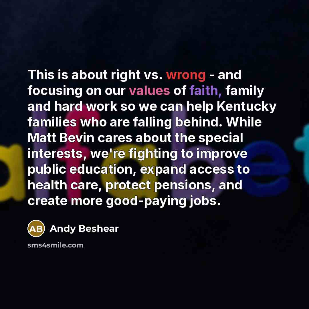 “This is about right vs. wrong - and focusing on our values of faith, family and hard work so we can help Kentucky families who are falling behind. While Matt Bevin cares about the special interests, we're fighting to improve public education, expand access to health care, protect pensions, and…” quote by Andy Beshear