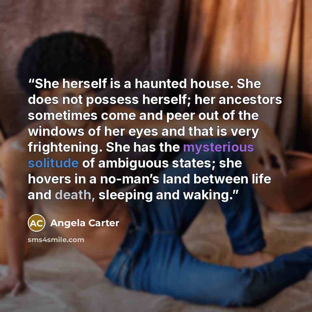 “She herself is a haunted house. She does not possess herself; her ancestors sometimes come and peer out of the windows of her eyes and that is very frightening. She has the mysterious solitude of ambiguous states; she hovers in a no-man’s land between life and death, sleeping and waking.” quote by Angela Carter