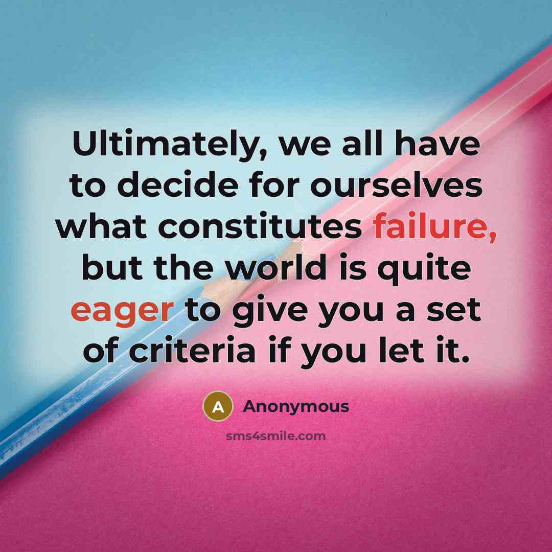 “Ultimately, we all have to decide for ourselves what constitutes failure, but the world is quite eager to give you a set of criteria if you let it.” quote by Anonymous