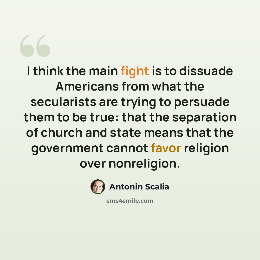 “I think the main fight is to dissuade Americans from what the secularists are trying to persuade them to be true: that the separation of church and state means that the government cannot favor religion over nonreligion.” quote by Antonin Scalia