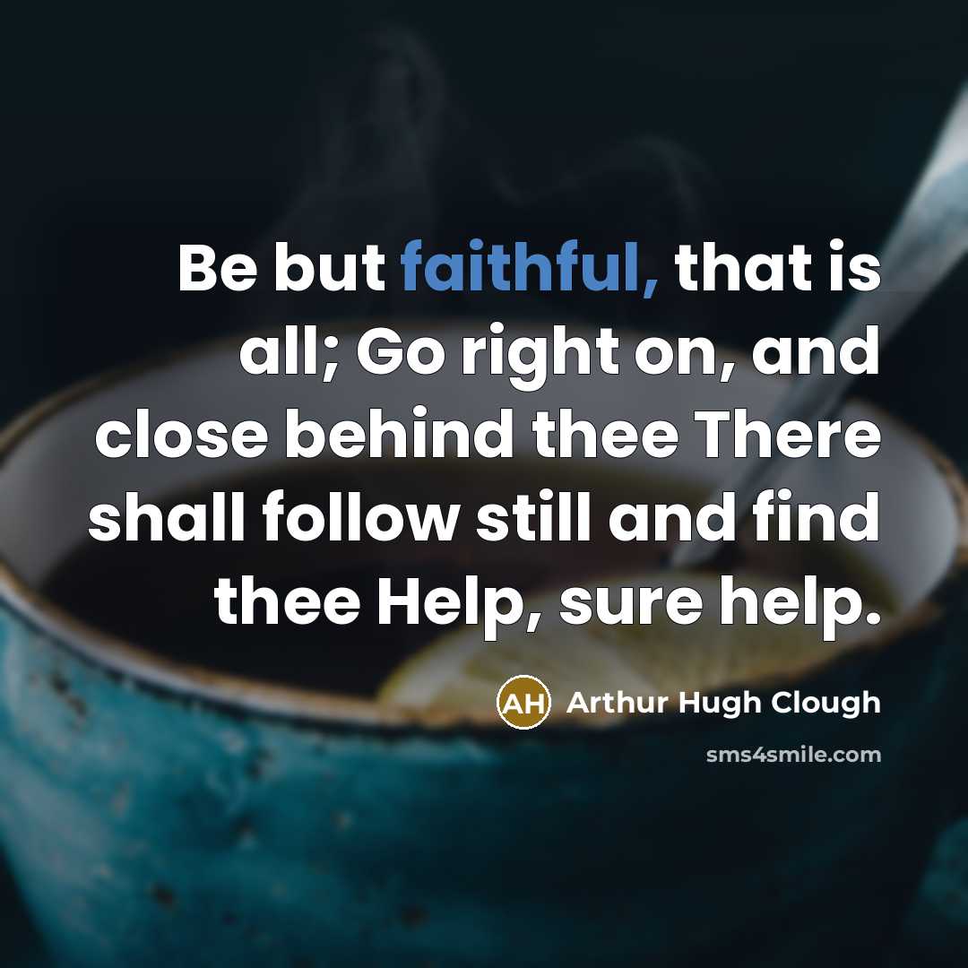 “Be but faithful, that is all; Go right on, and close behind thee There shall follow still and find thee Help, sure help.” quote by Arthur Hugh Clough
