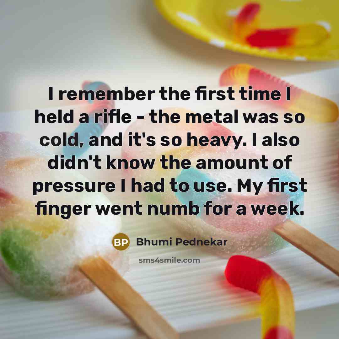 “I remember the first time I held a rifle - the metal was so cold, and it's so heavy. I also didn't know the amount of pressure I had to use. My first finger went numb for a week.” quote by Bhumi Pednekar