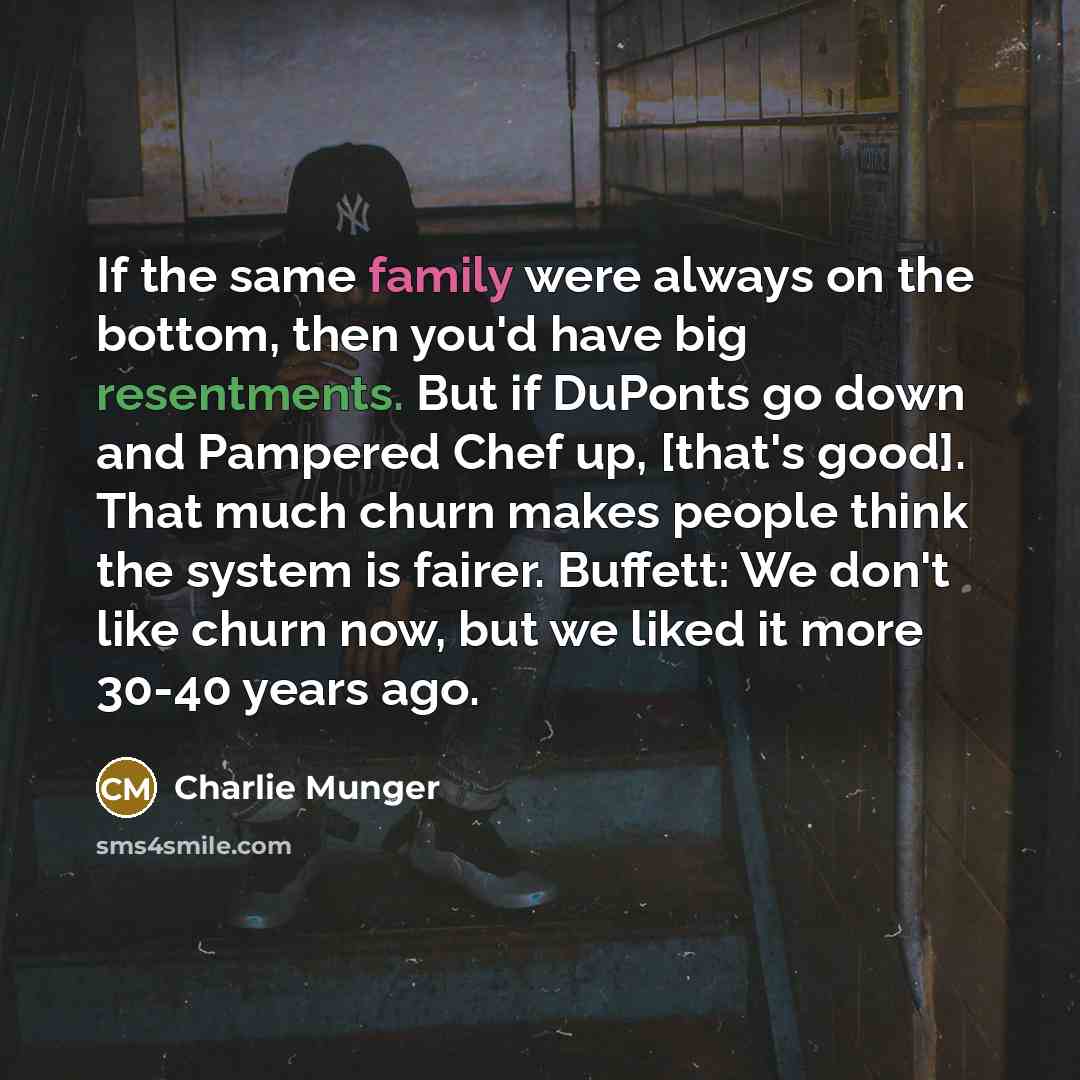 “If the same family were always on the bottom, then you'd have big resentments. But if DuPonts go down and Pampered Chef up, [that's good]. That much churn makes people think the system is fairer. Buffett: We don't like churn now, but we liked it more 30-40 years ago.” quote by Charlie Munger