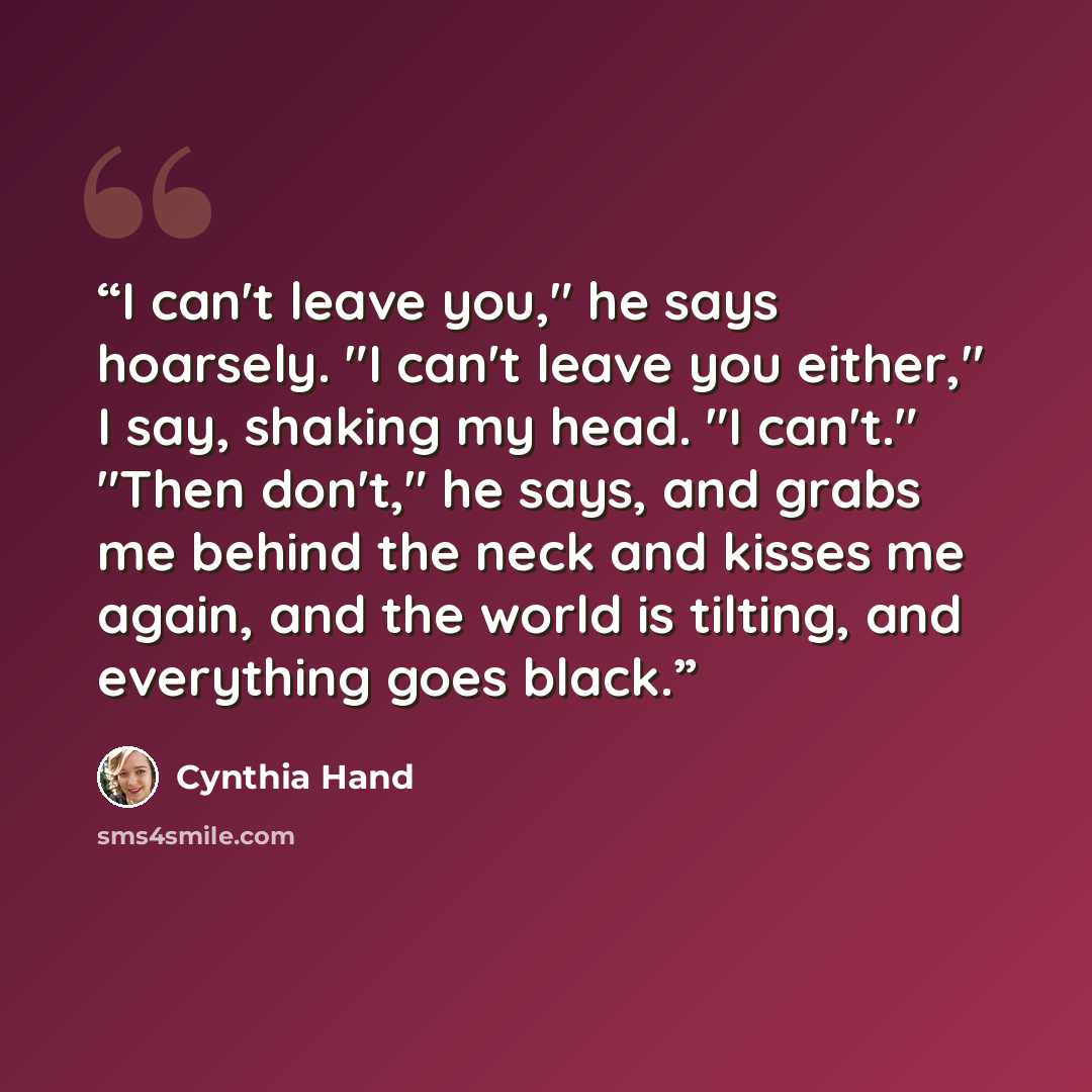 “I can't leave you," he says hoarsely. "I can't leave you either," I say, shaking my head. "I can't." "Then don't," he says, and grabs me behind the neck and kisses me again, and the world is tilting, and everything goes black.” quote by Cynthia Hand