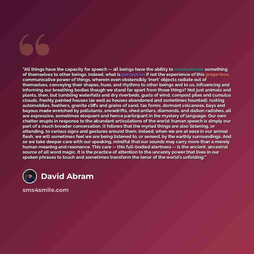 “All things have the capacity for speech -- all beings have the ability to communicate something of themselves to other beings. Indeed, what is perception if not the experience of this gregarious, communicative power of things, wherein even obstensibly 'inert' objects radiate out of themselves…” quote by David Abram