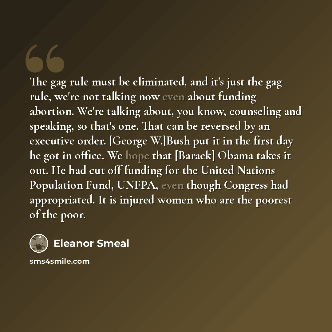 “The gag rule must be eliminated, and it's just the gag rule, we're not talking now even about funding abortion. We're talking about, you know, counseling and speaking, so that's one. That can be reversed by an executive order. [George W.]Bush put it in the first day he got in office. We hope that…” quote by Eleanor Smeal