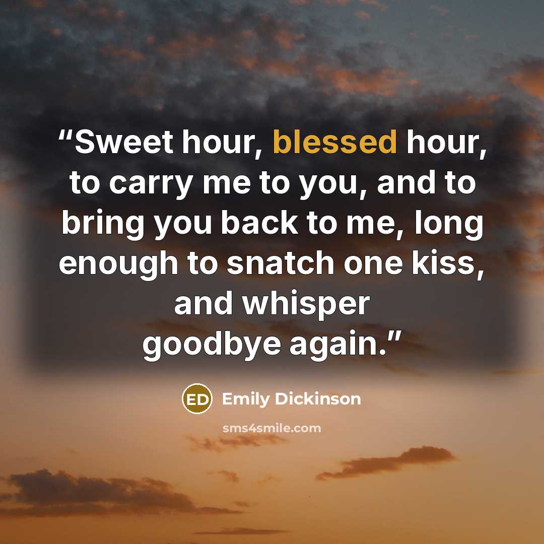 “Sweet hour, blessed hour, to carry me to you, and to bring you back to me, long enough to snatch one kiss, and whisper goodbye again.” quote by Emily Dickinson