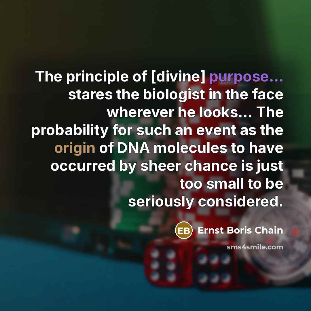 “The principle of [divine] purpose... stares the biologist in the face wherever he looks... The probability for such an event as the origin of DNA molecules to have occurred by sheer chance is just too small to be seriously considered.” quote by Ernst Boris Chain