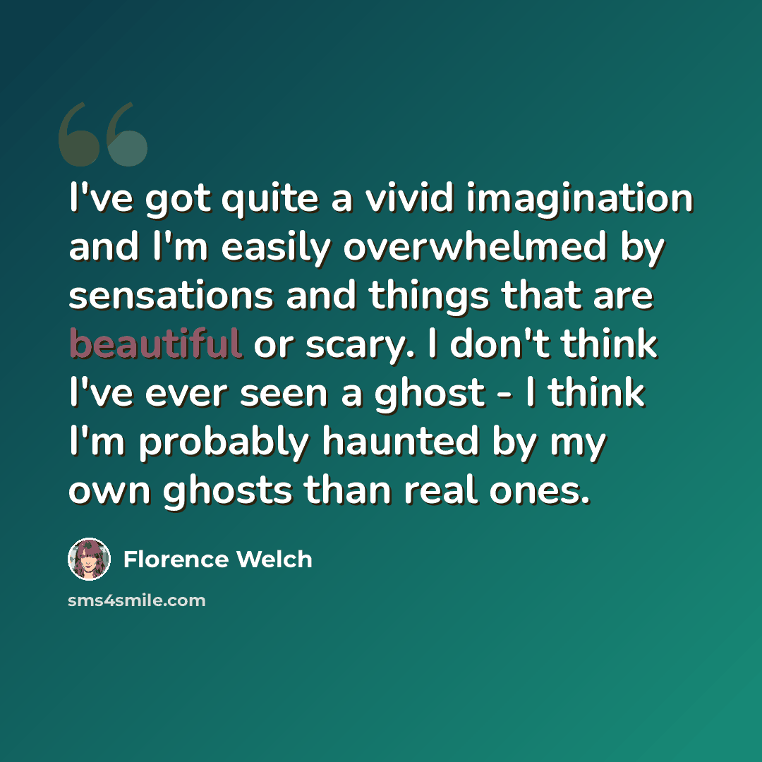 “I've got quite a vivid imagination and I'm easily overwhelmed by sensations and things that are beautiful or scary. I don't think I've ever seen a ghost - I think I'm probably haunted by my own ghosts than real ones.” quote by Florence Welch