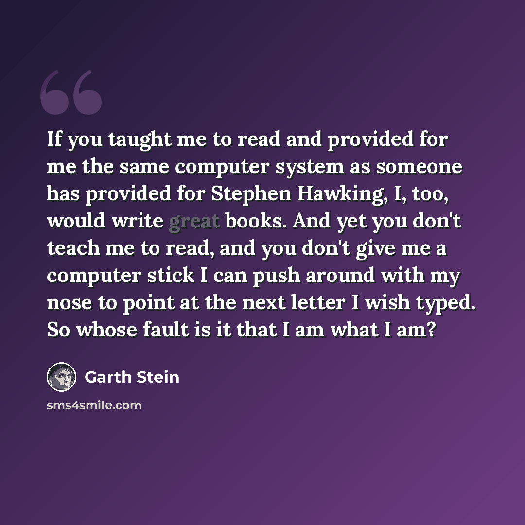“If you taught me to read and provided for me the same computer system as someone has provided for Stephen Hawking, I, too, would write great books. And yet you don't teach me to read, and you don't give me a computer stick I can push around with my nose to point at the next letter I wish typed. So…” quote by Garth Stein