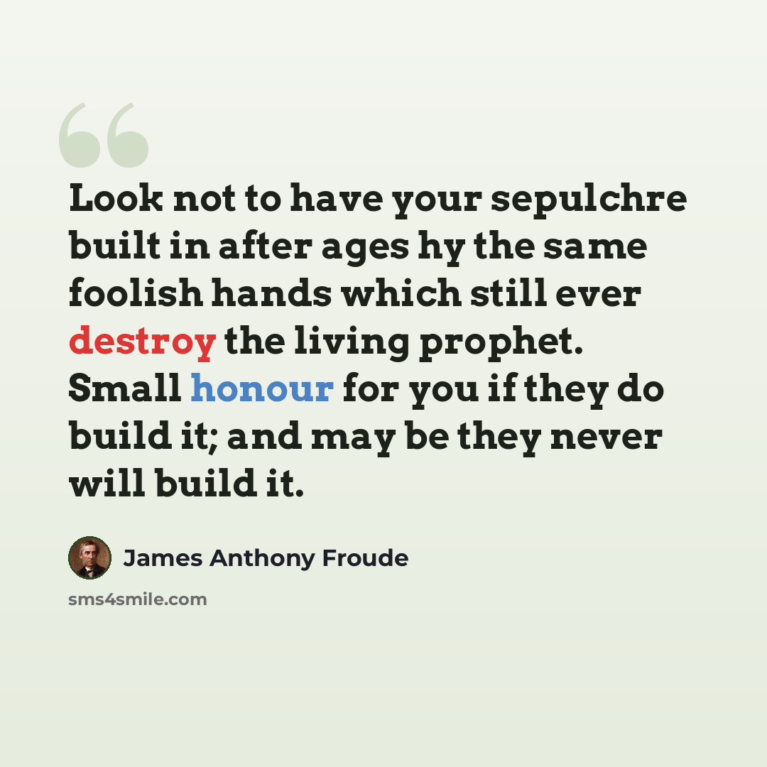 “Look not to have your sepulchre built in after ages hy the same foolish hands which still ever destroy the living prophet. Small honour for you if they do build it; and may be they never will build it.” quote by James Anthony Froude