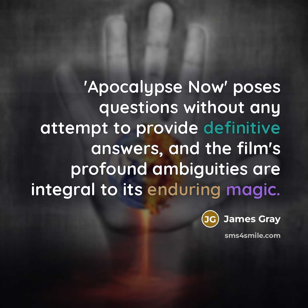 “'Apocalypse Now' poses questions without any attempt to provide definitive answers, and the film's profound ambiguities are integral to its enduring magic.” quote by James Gray
