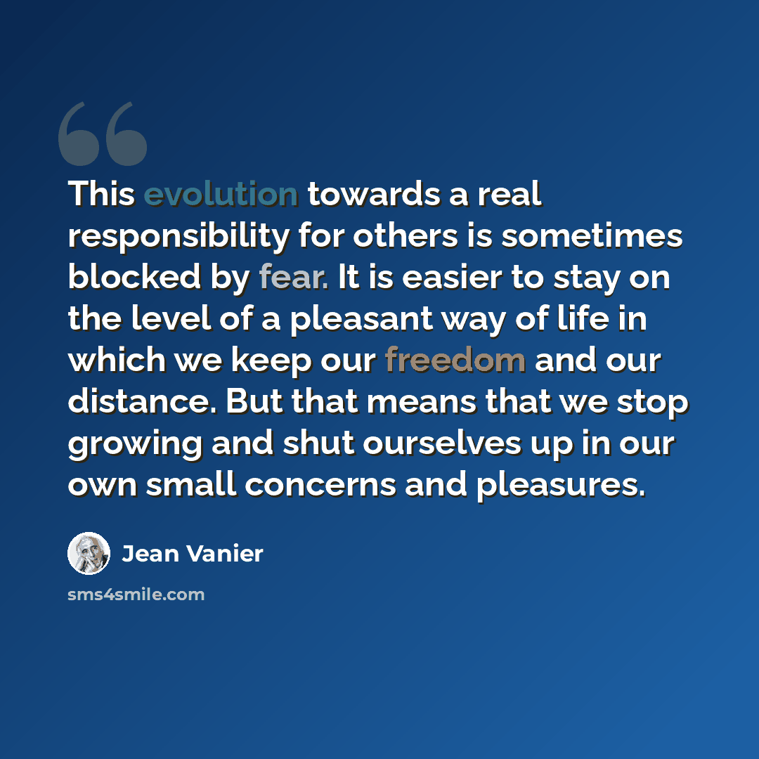 “This evolution towards a real responsibility for others is sometimes blocked by fear. It is easier to stay on the level of a pleasant way of life in which we keep our freedom and our distance. But that means that we stop growing and shut ourselves up in our own small concerns and pleasures.” quote by Jean Vanier
