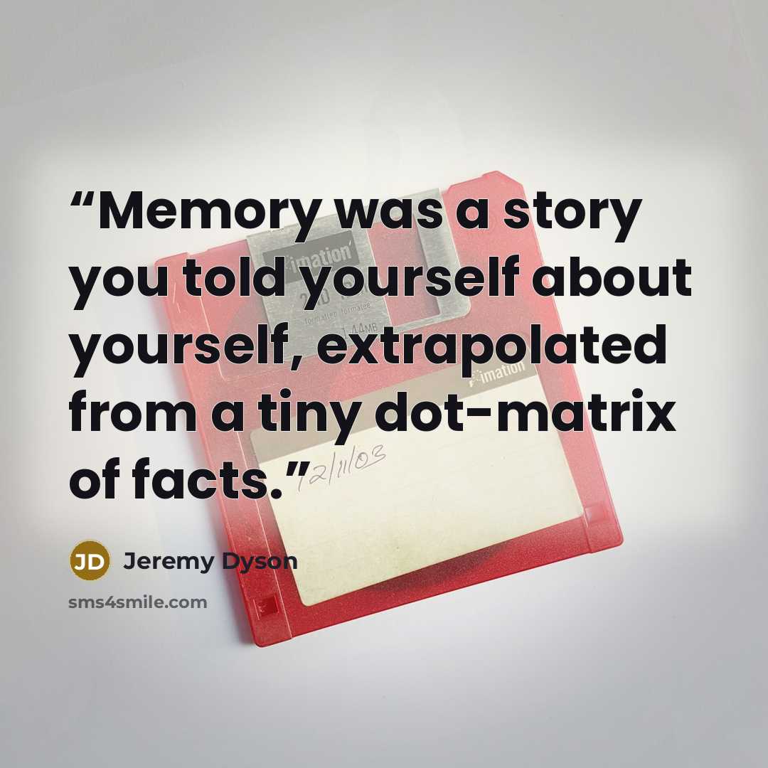 “Memory was a story you told yourself about yourself, extrapolated from a tiny dot-matrix of facts.” quote by Jeremy Dyson