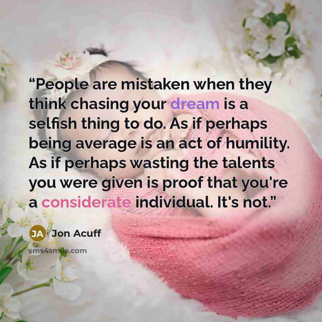 “People are mistaken when they think chasing your dream is a selfish thing to do. As if perhaps being average is an act of humility. As if perhaps wasting the talents you were given is proof that you're a considerate individual. It's not.” quote by Jon Acuff