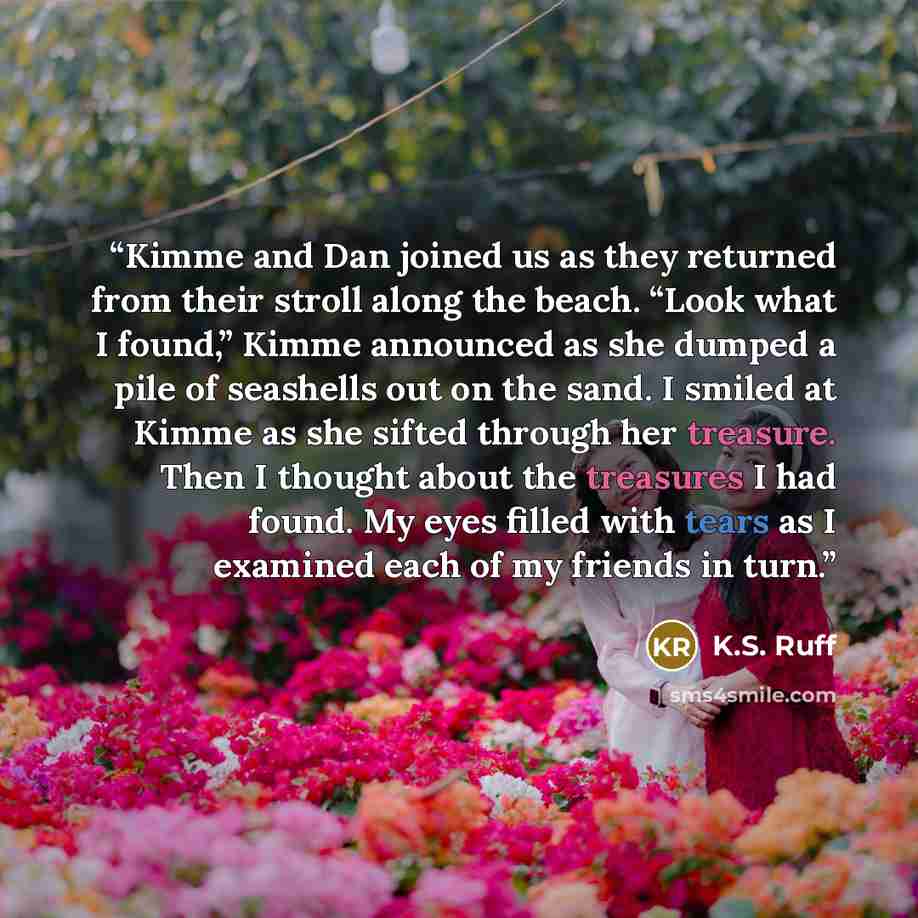 “Kimme and Dan joined us as they returned from their stroll along the beach. “Look what I found,” Kimme announced as she dumped a pile of seashells out on the sand. I smiled at Kimme as she sifted through her treasure. Then I thought about the treasures I had found. My eyes filled with tears as I…” quote by K.S. Ruff