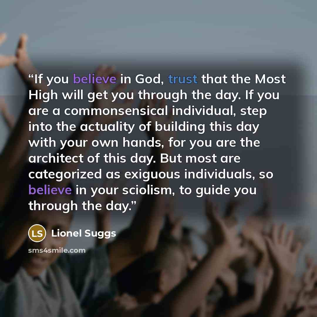 “If you believe in God, trust that the Most High will get you through the day. If you are a commonsensical individual, step into the actuality of building this day with your own hands, for you are the architect of this day. But most are categorized as exiguous individuals, so believe in your…” quote by Lionel Suggs