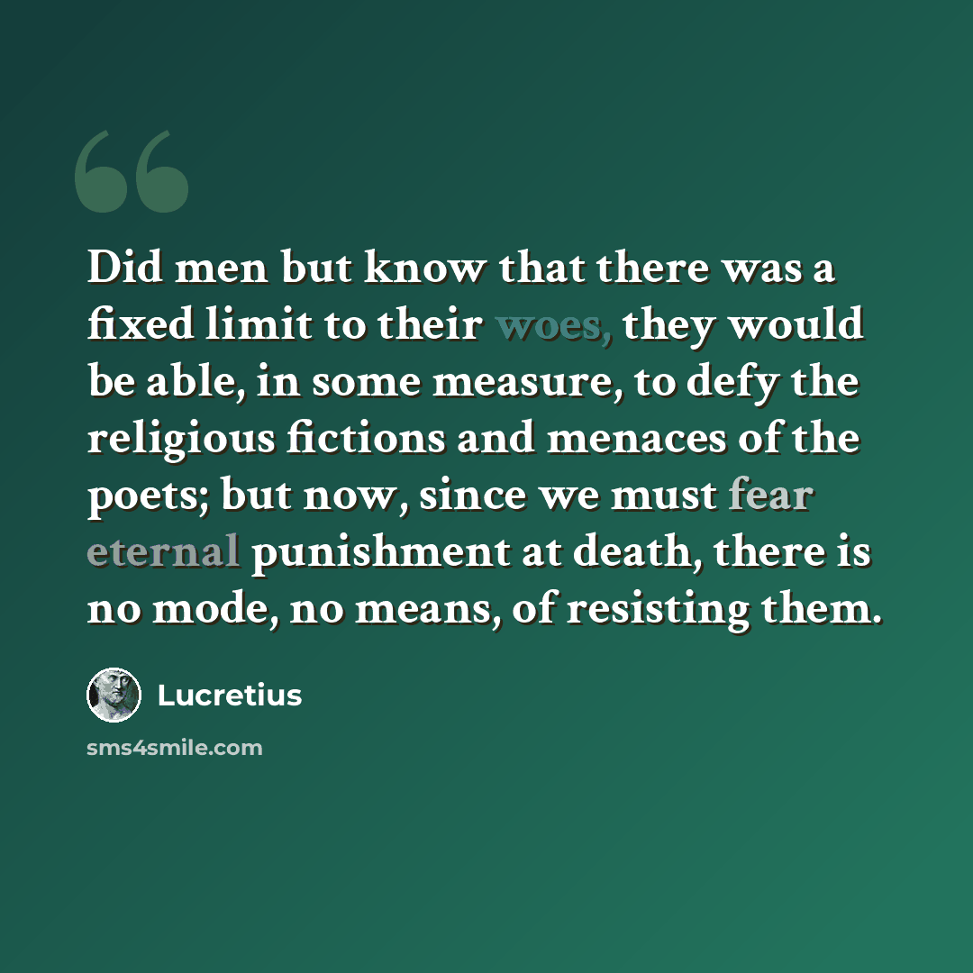“Did men but know that there was a fixed limit to their woes, they would be able, in some measure, to defy the religious fictions and menaces of the poets; but now, since we must fear eternal punishment at death, there is no mode, no means, of resisting them.” quote by Lucretius
