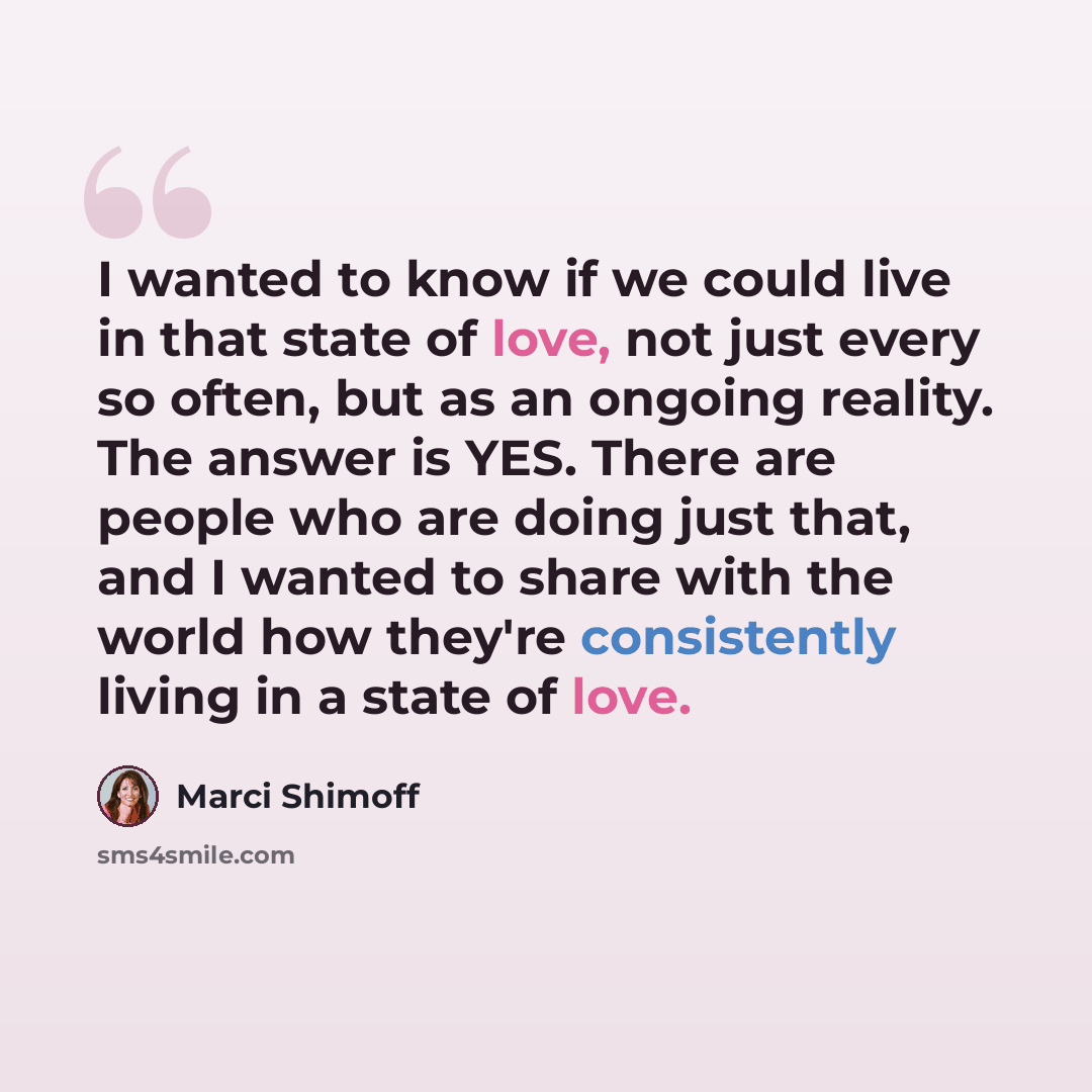 “I wanted to know if we could live in that state of love, not just every so often, but as an ongoing reality. The answer is YES. There are people who are doing just that, and I wanted to share with the world how they're consistently living in a state of love.” quote by Marci Shimoff