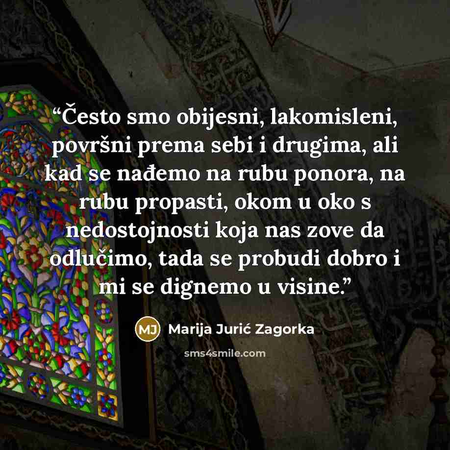 “Često smo obijesni, lakomisleni, površni prema sebi i drugima, ali kad se nađemo na rubu ponora, na rubu propasti, okom u oko s nedostojnosti koja nas zove da odlučimo, tada se probudi dobro i mi se dignemo u visine.” quote by Marija Jurić Zagorka
