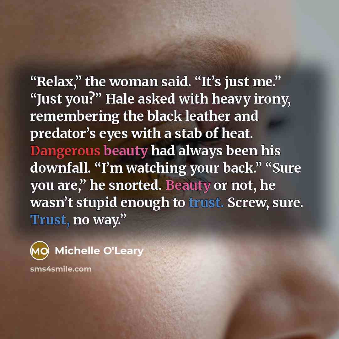 “Relax,” the woman said. “It’s just me.” “Just you?” Hale asked with heavy irony, remembering the black leather and predator’s eyes with a stab of heat. Dangerous beauty had always been his downfall. “I’m watching your back.” “Sure you are,” he snorted. Beauty or not, he wasn’t stupid enough to…” quote by Michelle O'Leary