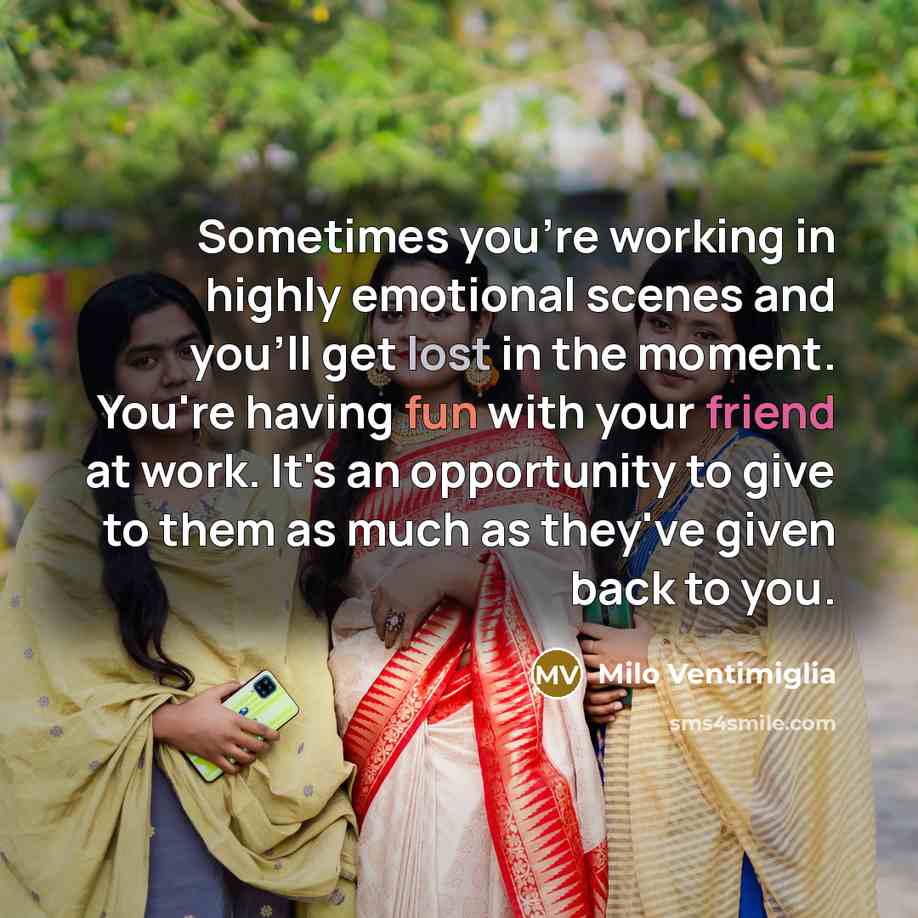 “Sometimes you're working in highly emotional scenes and you'll get lost in the moment. You're having fun with your friend at work. It's an opportunity to give to them as much as they've given back to you.” quote by Milo Ventimiglia