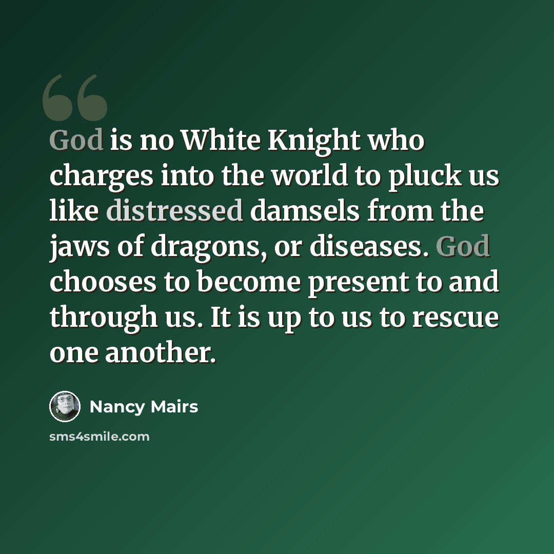 “God is no White Knight who charges into the world to pluck us like distressed damsels from the jaws of dragons, or diseases. God chooses to become present to and through us. It is up to us to rescue one another.” quote by Nancy Mairs