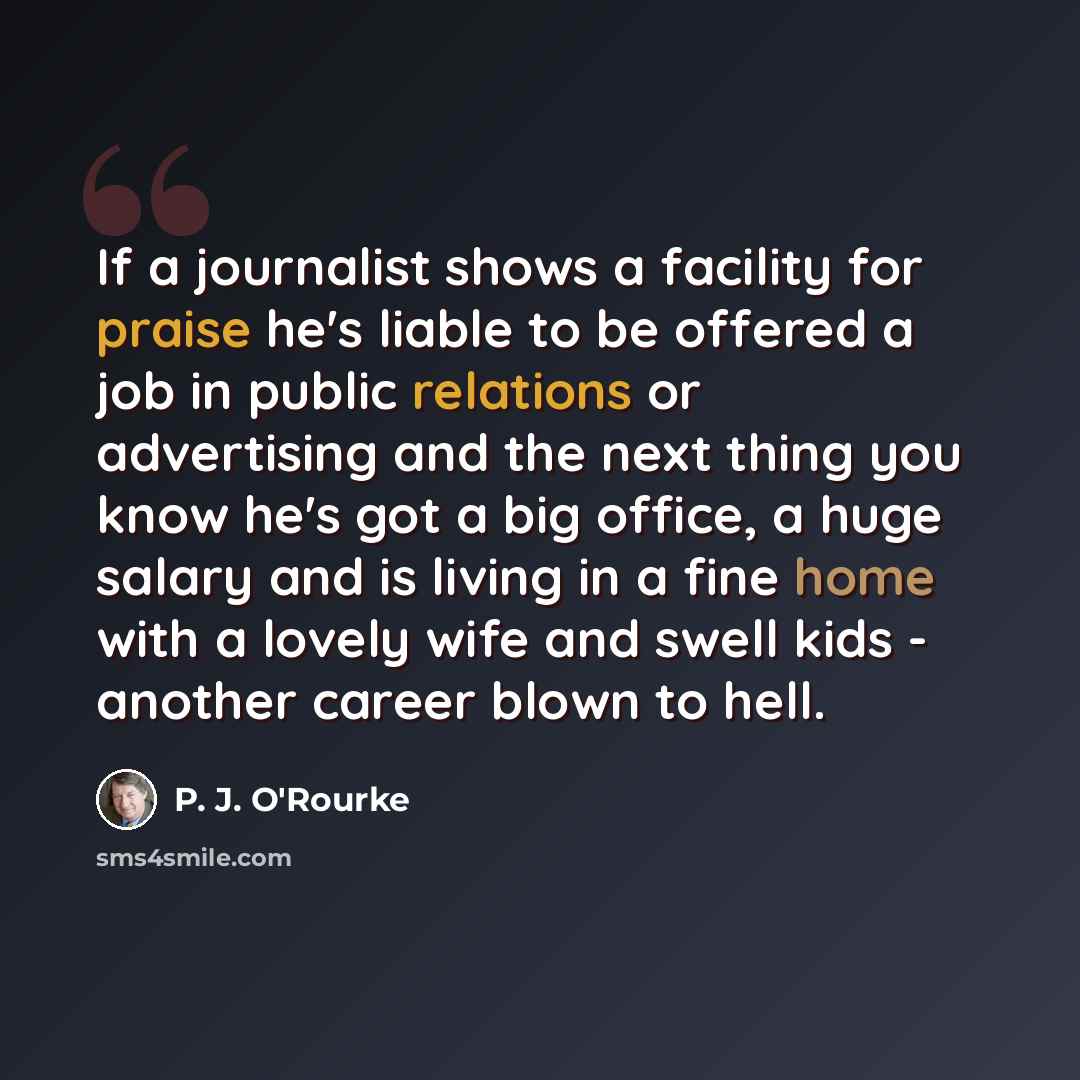 “If a journalist shows a facility for praise he's liable to be offered a job in public relations or advertising and the next thing you know he's got a big office, a huge salary and is living in a fine home with a lovely wife and swell kids - another career blown to hell.” quote by P. J. O'Rourke