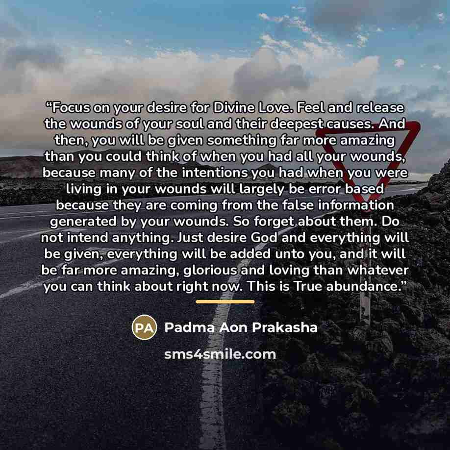 “Focus on your desire for Divine Love. Feel and release the wounds of your soul and their deepest causes. And then, you will be given something far more amazing than you could think of when you had all your wounds, because many of the intentions you had when you were living in your wounds will…” quote by Padma Aon Prakasha