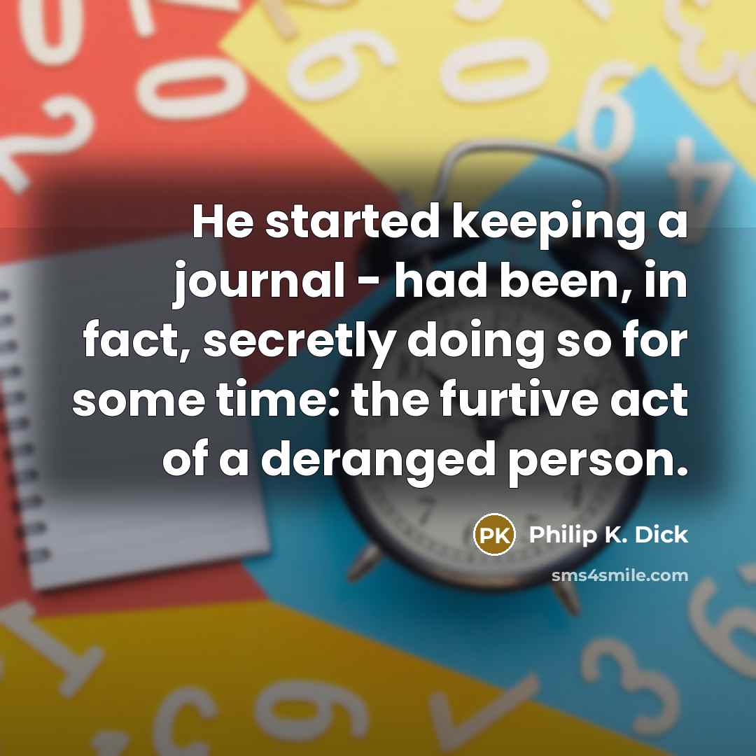 “He started keeping a journal - had been, in fact, secretly doing so for some time: the furtive act of a deranged person.” quote by Philip K. Dick