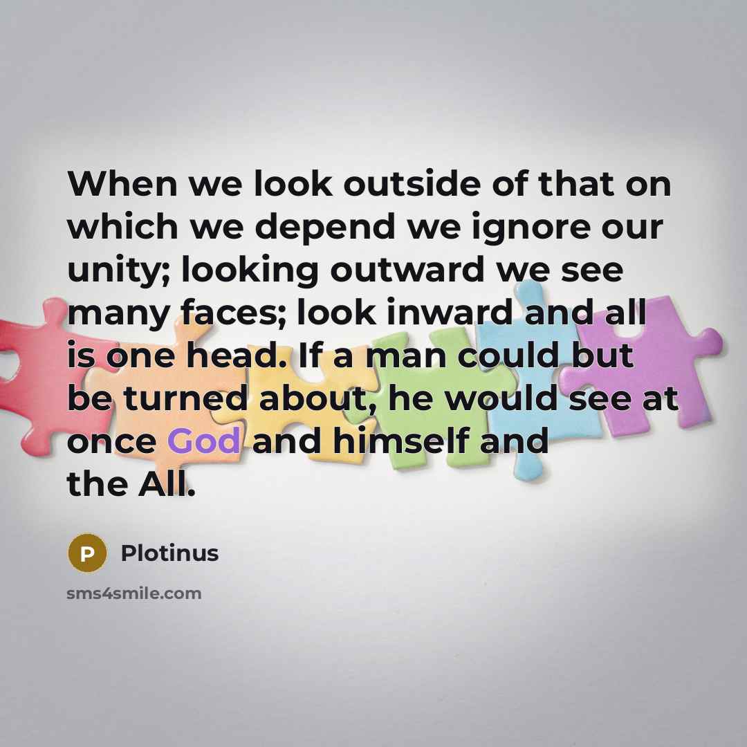 “When we look outside of that on which we depend we ignore our unity; looking outward we see many faces; look inward and all is one head. If a man could but be turned about, he would see at once God and himself and the All.” quote by Plotinus