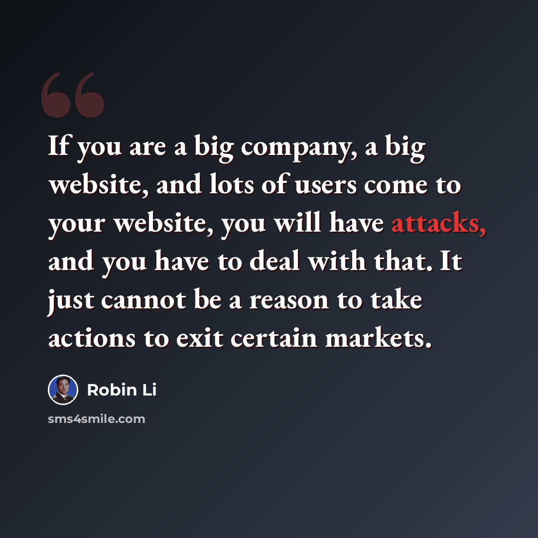 “If you are a big company, a big website, and lots of users come to your website, you will have attacks, and you have to deal with that. It just cannot be a reason to take actions to exit certain markets.” quote by Robin Li